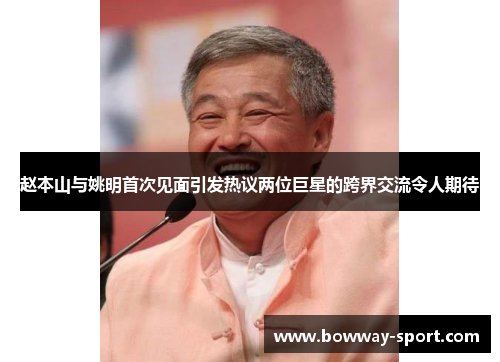 赵本山与姚明首次见面引发热议两位巨星的跨界交流令人期待