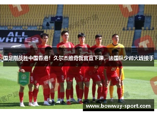 国足刚战胜中国香港！久尔杰维奇就官宣下课，法国队少帅火线接手