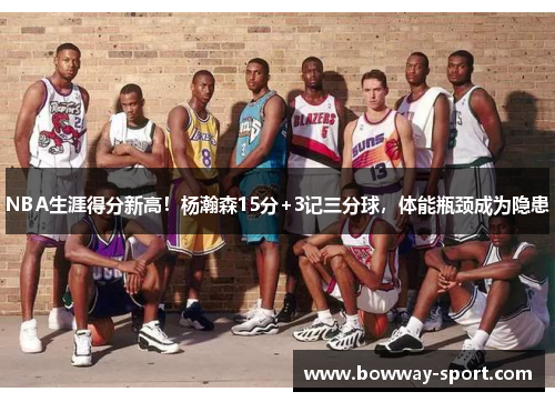 NBA生涯得分新高！杨瀚森15分+3记三分球，体能瓶颈成为隐患